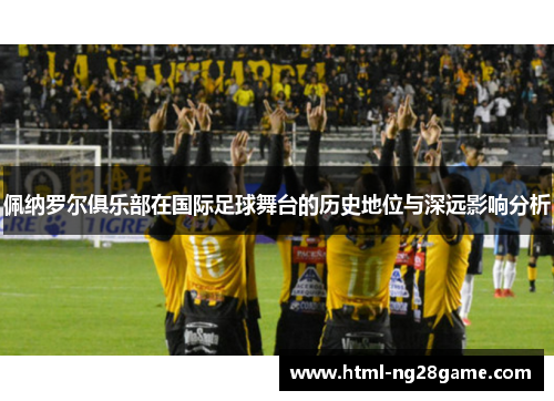佩纳罗尔俱乐部在国际足球舞台的历史地位与深远影响分析