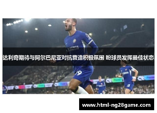 达利奇期待与阿尔巴尼亚对抗营造积极氛围 盼球员发挥最佳状态